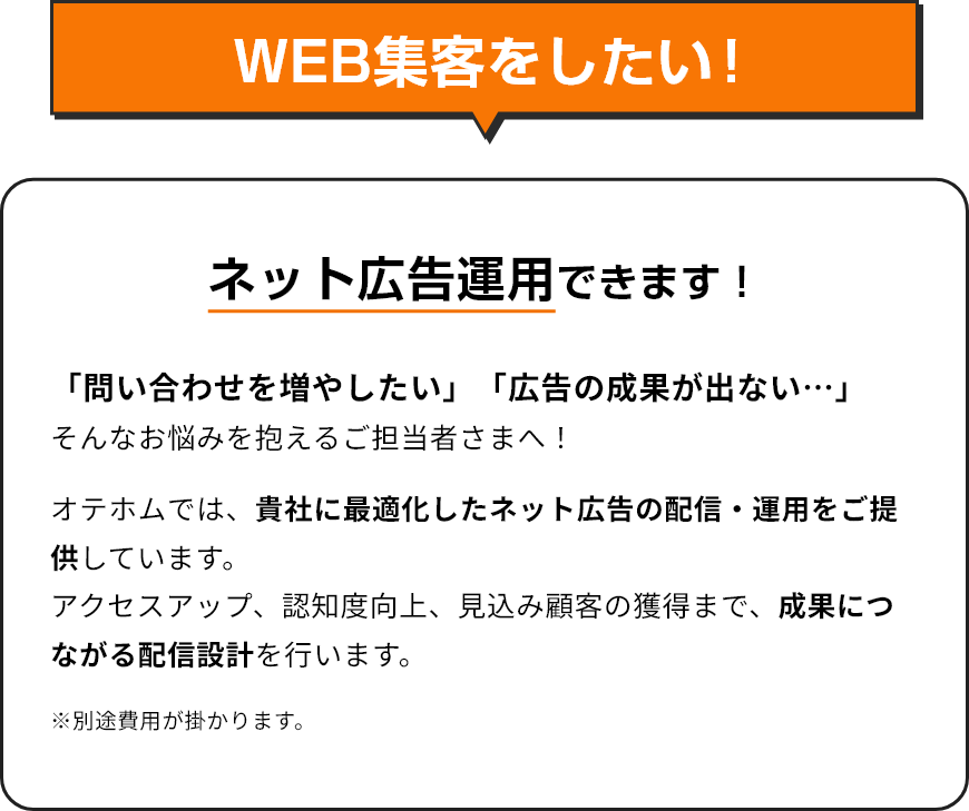 WEB集客をしたい！/ネット広告運用できます！「問い合わせを増やしたい」「広告の成果が出ない…」そんなお悩みを抱えるご担当者さまへ！/オテホムでは、貴社に最適化したネット広告の配信・運用をご提供しています。アクセスアップ、認知度向上、見込み顧客の獲得まで、成果につながる配信設計を行います。/※別途費用が掛かります。